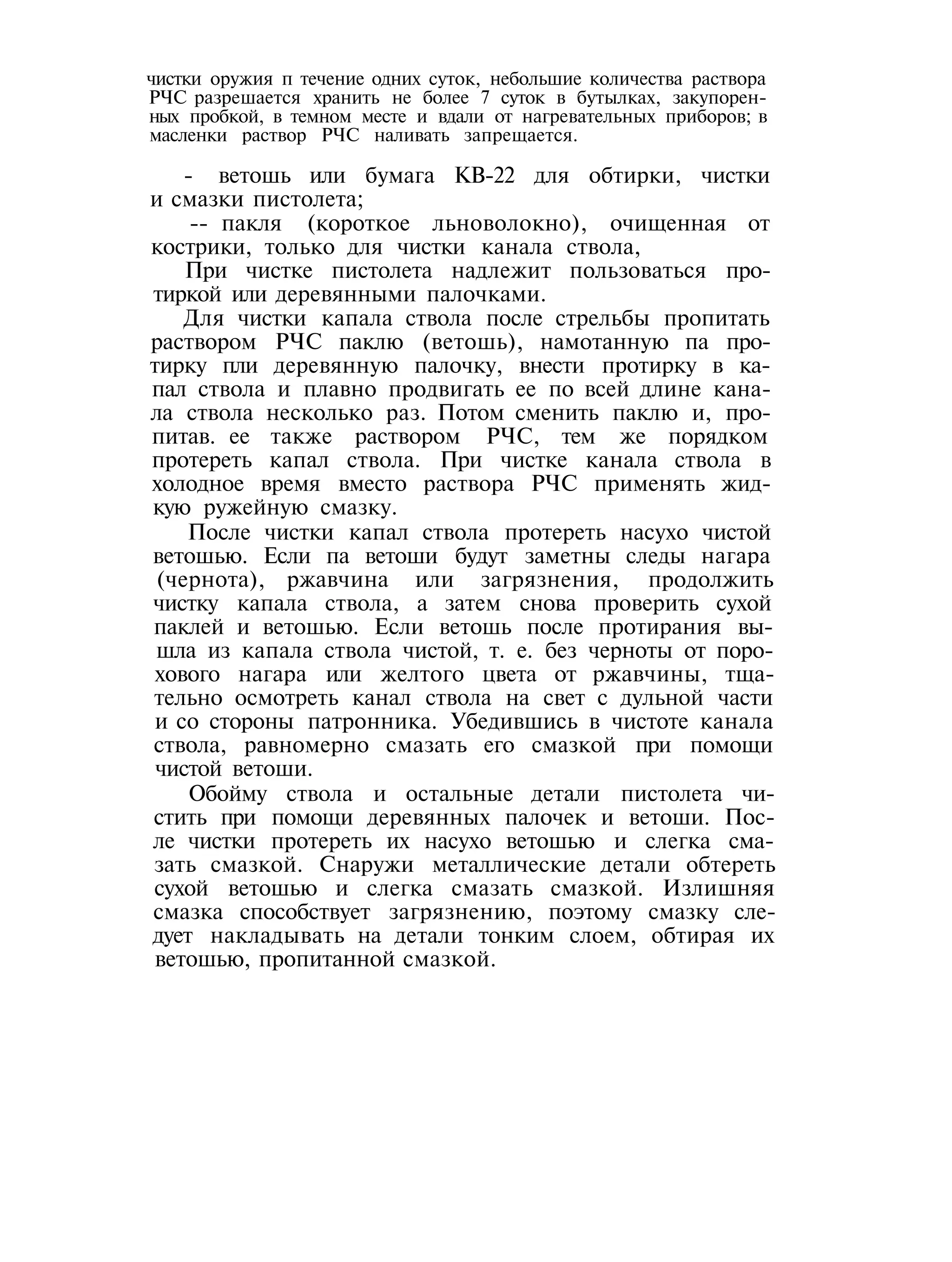 чистки оружия п течение одних суток, небольшие количества раствора
РЧС разрешается хранить не более 7 суток в бутылках, закупорен-
ных пробкой, в темном месте и вдали от нагревательных приборов; в
масленки раствор РЧС наливать запрещается.
- ветошь или бумага КВ-22 для обтирки, чистки
и смазки пистолета;
-- пакля (короткое льноволокно), очищенная от
кострики, только для чистки канала ствола,
При чистке пистолета надлежит пользоваться про-
тиркой или деревянными палочками.
Для чистки капала ствола после стрельбы пропитать
раствором РЧС паклю (ветошь), намотанную па про-
тирку пли деревянную палочку, внести протирку в ка-
пал ствола и плавно продвигать ее по всей длине кана-
ла ствола несколько раз. Потом сменить паклю и, про-
питав. ее также раствором РЧС, тем же порядком
протереть капал ствола. При чистке канала ствола в
холодное время вместо раствора РЧС применять жид-
кую ружейную смазку.
После чистки капал ствола протереть насухо чистой
ветошью. Если па ветоши будут заметны следы нагара
(чернота), ржавчина или загрязнения, продолжить
чистку капала ствола, а затем снова проверить сухой
паклей и ветошью. Если ветошь после протирания вы-
шла из капала ствола чистой, т. е. без черноты от поро-
хового нагара или желтого цвета от ржавчины, тща-
тельно осмотреть канал ствола на свет с дульной части
и со стороны патронника. Убедившись в чистоте канала
ствола, равномерно смазать его смазкой при помощи
чистой ветоши.
Обойму ствола и остальные детали пистолета чи-
стить при помощи деревянных палочек и ветоши. Пос-
ле чистки протереть их насухо ветошью и слегка сма-
зать смазкой. Снаружи металлические детали обтереть
сухой ветошью и слегка смазать смазкой. Излишняя
смазка способствует загрязнению, поэтому смазку сле-
дует накладывать на детали тонким слоем, обтирая их
ветошью, пропитанной смазкой.
 