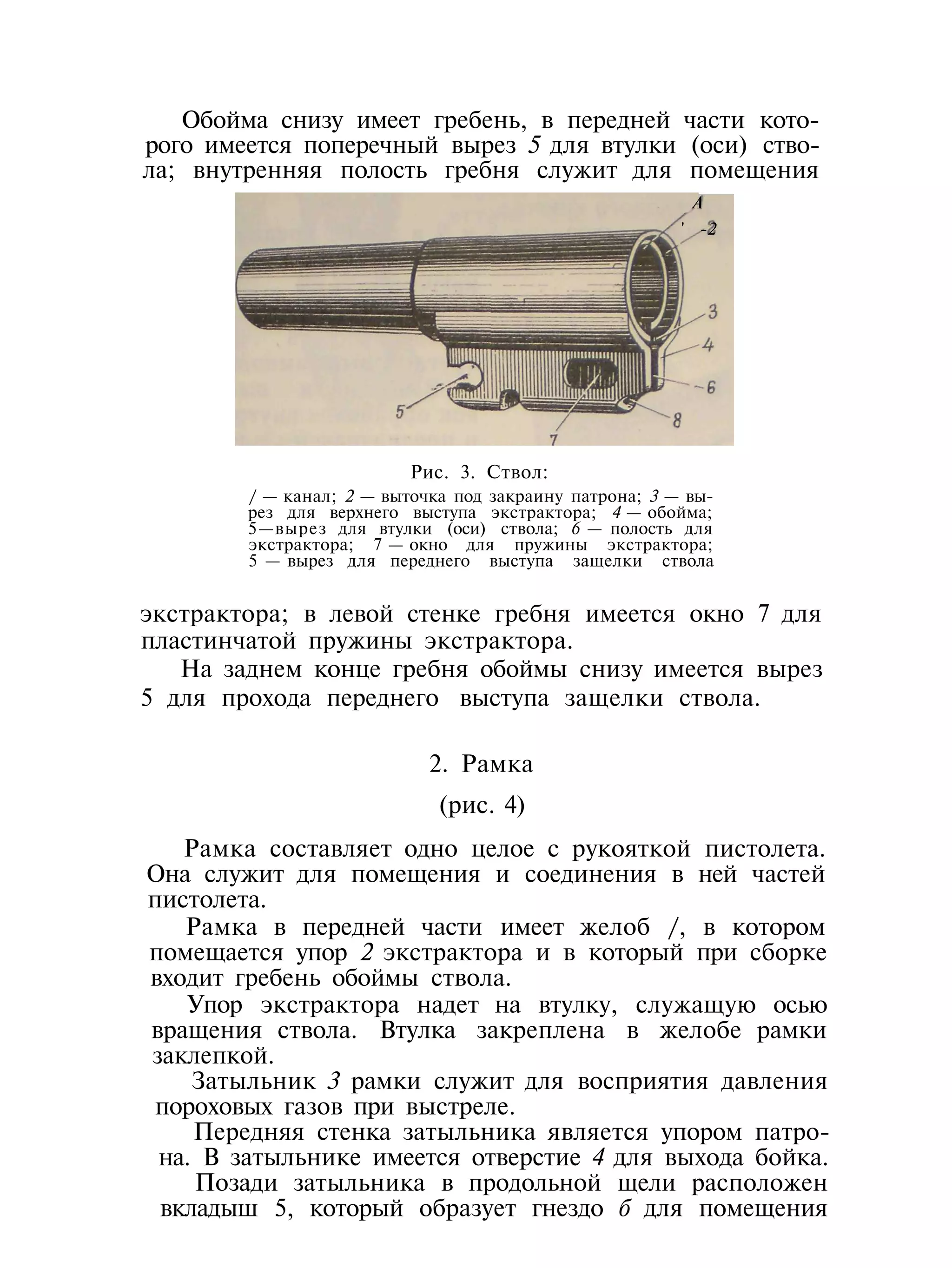 Обойма снизу имеет гребень, в передней части кото-
рого имеется поперечный вырез 5 для втулки (оси) ство-
ла; внутренняя полость гребня служит для помещения
А
' -2
Рис. 3. Ствол:
/ — канал; 2 — выточка под закраину патрона; 3 — вы-
рез для верхнего выступа экстрактора; 4 — обойма;
5—вырез для втулки (оси) ствола; 6 — полость для
экстрактора; 7 — окно для пружины экстрактора;
5 — вырез для переднего выступа защелки ствола
экстрактора; в левой стенке гребня имеется окно 7 для
пластинчатой пружины экстрактора.
На заднем конце гребня обоймы снизу имеется вырез
5 для прохода переднего выступа защелки ствола.
2. Рамка
(рис. 4)
Рамка составляет одно целое с рукояткой пистолета.
Она служит для помещения и соединения в ней частей
пистолета.
Рамка в передней части имеет желоб /, в котором
помещается упор 2 экстрактора и в который при сборке
входит гребень обоймы ствола.
Упор экстрактора надет на втулку, служащую осью
вращения ствола. Втулка закреплена в желобе рамки
заклепкой.
Затыльник 3 рамки служит для восприятия давления
пороховых газов при выстреле.
Передняя стенка затыльника является упором патро-
на. В затыльнике имеется отверстие 4 для выхода бойка.
Позади затыльника в продольной щели расположен
вкладыш 5, который образует гнездо б для помещения
 