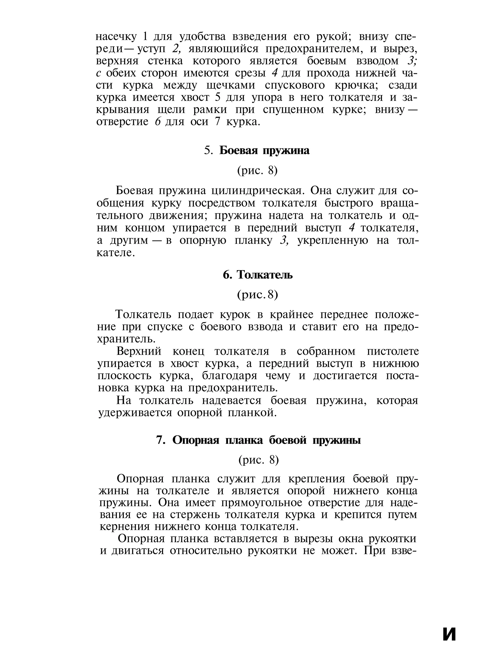 насечку 1 для удобства взведения его рукой; внизу спе-
реди— уступ 2, являющийся предохранителем, и вырез,
верхняя стенка которого является боевым взводом 3;
с обеих сторон имеются срезы 4 для прохода нижней ча-
сти курка между щечками спускового крючка; сзади
курка имеется хвост 5 для упора в него толкателя и за-
крывания щели рамки при спущенном курке; внизу —
отверстие 6 для оси 7 курка.
5. Боевая пружина
(рис. 8)
Боевая пружина цилиндрическая. Она служит для со-
общения курку посредством толкателя быстрого враща-
тельного движения; пружина надета на толкатель и од-
ним концом упирается в передний выступ 4 толкателя,
а другим — в опорную планку 3, укрепленную на тол-
кателе.
6. Толкатель
(рис.8)
Толкатель подает курок в крайнее переднее положе-
ние при спуске с боевого взвода и ставит его на предо-
хранитель.
Верхний конец толкателя в собранном пистолете
упирается в хвост курка, а передний выступ в нижнюю
плоскость курка, благодаря чему и достигается поста-
новка курка на предохранитель.
На толкатель надевается боевая пружина, которая
удерживается опорной планкой.
7. Опорная планка боевой пружины
(рис. 8)
Опорная планка служит для крепления боевой пру-
жины на толкателе и является опорой нижнего конца
пружины. Она имеет прямоугольное отверстие для наде-
вания ее на стержень толкателя курка и крепится путем
кернения нижнего конца толкателя.
Опорная планка вставляется в вырезы окна рукоятки
и двигаться относительно рукоятки не может. При взве-
и
 