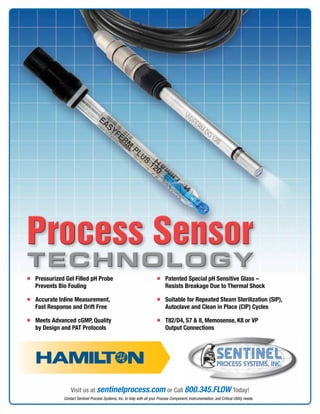 Contact Sentinel Process Systems, Inc. to help with all your Process Component, Instrumentation, and Critical Utility needs.
Visit us at sentinelprocess.com or Call 800.345.FLOW Today!
Process Sensor
TECHNOLOGY
Process Sensor
TECHNOLOGY
n	Pressurized Gel Filled pH Probe
Prevents Bio Fouling
n	Accurate Inline Measurement,
Fast Response and Drift Free
n	Meets Advanced cGMP, Quality
by Design and PAT Protocols
n	Patented Special pH Sensitive Glass –
Resists Breakage Due to Thermal Shock
n	Suitable for Repeated Steam Sterilization (SIP),
Autoclave and Clean in Place (CIP) Cycles
n	T82/D4, S7  8, Memosense, K8 or VP
Output Connections
 