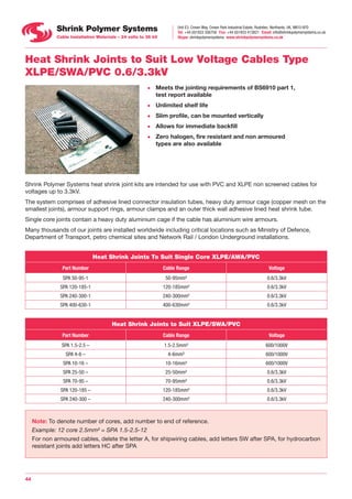 Unit E3, Crown Way, Crown Park Industrial Estate, Rushden, Northants, UK, NN10 6FD
Tel: +44 (0)1933 356758    Fax: +44 (0)1933 413821    Email: info@shrinkpolymersystems.co.uk
Skype: shrinkpolymersystems   www.shrinkpolymersystems.co.uk
44
Heat Shrink Joints to Suit Low Voltage Cables Type
XLPE/SWA/PVC 0.6/3.3kV
•	 Meets the jointing requirements of BS6910 part 1,
test report available
•	 Unlimited shelf life
•	 Slim profile, can be mounted vertically
•	 Allows for immediate backfill
•	 Zero halogen, fire resistant and non armoured
types are also available
Shrink Polymer Systems heat shrink joint kits are intended for use with PVC and XLPE non screened cables for
voltages up to 3.3kV.
The system comprises of adhesive lined connector insulation tubes, heavy duty armour cage (copper mesh on the
smallest joints), armour support rings, armour clamps and an outer thick wall adhesive lined heat shrink tube.
Single core joints contain a heavy duty aluminium cage if the cable has aluminium wire armours.
Many thousands of our joints are installed worldwide including critical locations such as Ministry of Defence,
Department of Transport, petro chemical sites and Network Rail / London Underground installations.
Heat Shrink Joints To Suit Single Core XLPE/AWA/PVC
Part Number Cable Range Voltage
SPA 50-95-1 50-95mm² 0.6/3.3kV
SPA 120-185-1 120-185mm² 0.6/3.3kV
SPA 240-300-1 240-300mm² 0.6/3.3kV
SPA 400-630-1 400-630mm² 0.6/3.3kV
Heat Shrink Joints to Suit XLPE/SWA/PVC
Part Number Cable Range Voltage
SPA 1.5-2.5 – 1.5-2.5mm² 600/1000V
SPA 4-6 – 4-6mm² 600/1000V
SPA 10-16 – 10-16mm² 600/1000V
SPA 25-50 – 25-50mm² 0.6/3.3kV
SPA 70-95 – 70-95mm² 0.6/3.3kV
SPA 120-185 – 120-185mm² 0.6/3.3kV
SPA 240-300 – 240-300mm² 0.6/3.3kV
Note: To denote number of cores, add number to end of reference.
Example: 12 core 2.5mm² = SPA 1.5-2.5-12
For non armoured cables, delete the letter A, for shipwiring cables, add letters SW after SPA, for hydrocarbon
resistant joints add letters HC after SPA
 