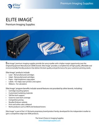 Premium Imaging Supplies




ELITE IMAGE®
Premium Imaging Supplies




Elite Image® premium imaging supplies provide the savvy reseller with a higher margin opportunity over the
Original Equipment Manufacturer (OEM) brands. Elite Image® provides a complete line of high quality, affordable and
environmentally friendly products that deliver the best quality and performance for your customers printing needs.

Elite Image® products include:
•   Laser - Remanufactured cartridges
•   Inkjet - Remanufactured cartridges
•   Paper - High brightness copy paper
•   Labels - For inkjet, laser printers and copiers
•   Ribbons - For calculators

Elite Image® program benefits include several features not provided by other brands, including:
•   Cartridge recycling options
•   Customized marketing materials
•   Toll free tech support
•   Coast-to-coast tech coverage
•   Competitive pricing
•   Reseller/Enduser website
•   Print and online sales collateral
•   Niche products such as MICR and biobased toners

Elite Image® is part of the S. P. Richards proprietary brand product family, developed for the independent reseller to
gain a competitive edge over OEM products.

                                           The Smart Choice in Imaging Supplies
                                               www.eliteimagesupplies.com
 