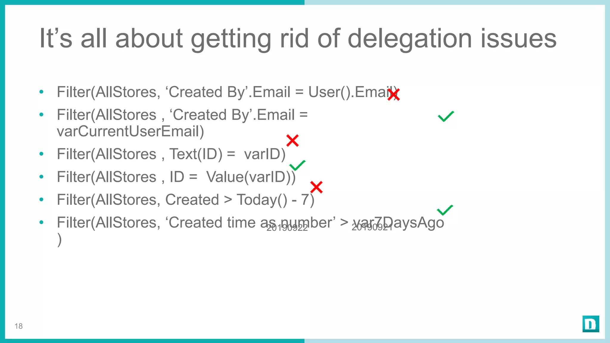It’s all about getting rid of delegation issues
• Filter(AllStores, ‘Created By’.Email = User().Email)
• Filter(AllStores , ‘Created By’.Email =
varCurrentUserEmail)
• Filter(AllStores , Text(ID) = varID)
• Filter(AllStores , ID = Value(varID))
• Filter(AllStores, Created > Today() - 7)
• Filter(AllStores, ‘Created time as number’ > var7DaysAgo
)
18
2019092120190922
 