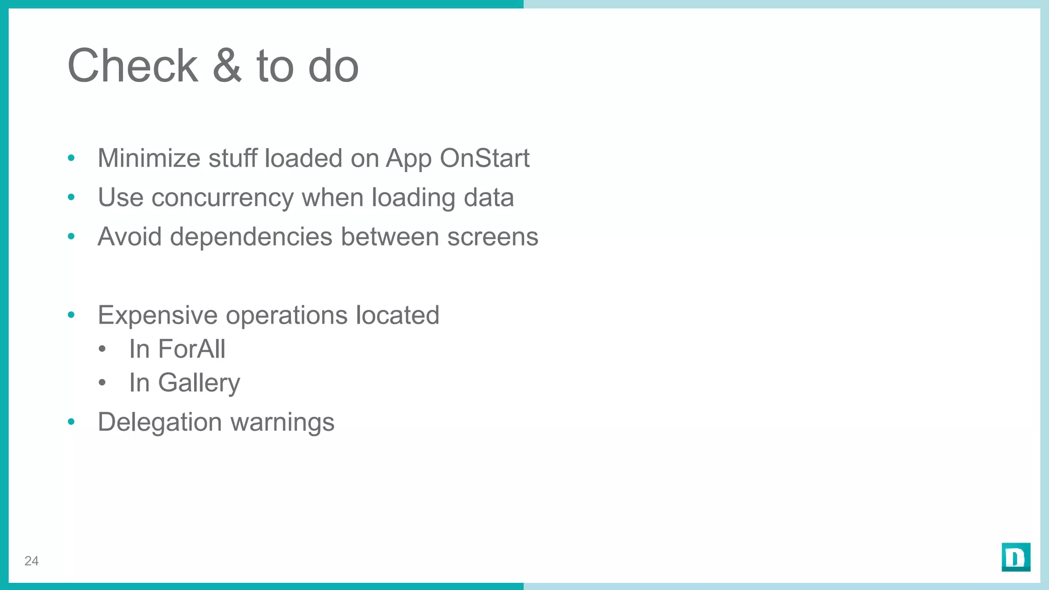 Check & to do
• Minimize stuff loaded on App OnStart
• Use concurrency when loading data
• Avoid dependencies between screens
• Expensive operations located
• In ForAll
• In Gallery
• Delegation warnings
24
 