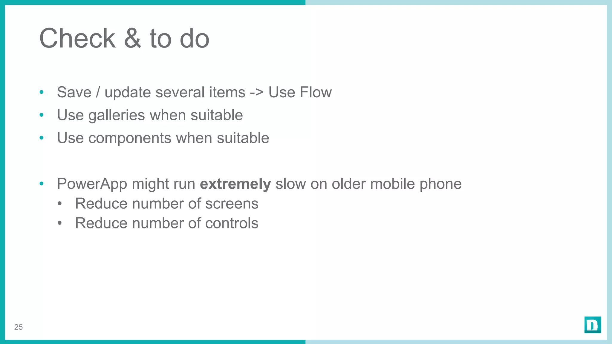 Check & to do
• Save / update several items -> Use Flow
• Use galleries when suitable
• Use components when suitable
• PowerApp might run extremely slow on older mobile phone
• Reduce number of screens
• Reduce number of controls
25
 