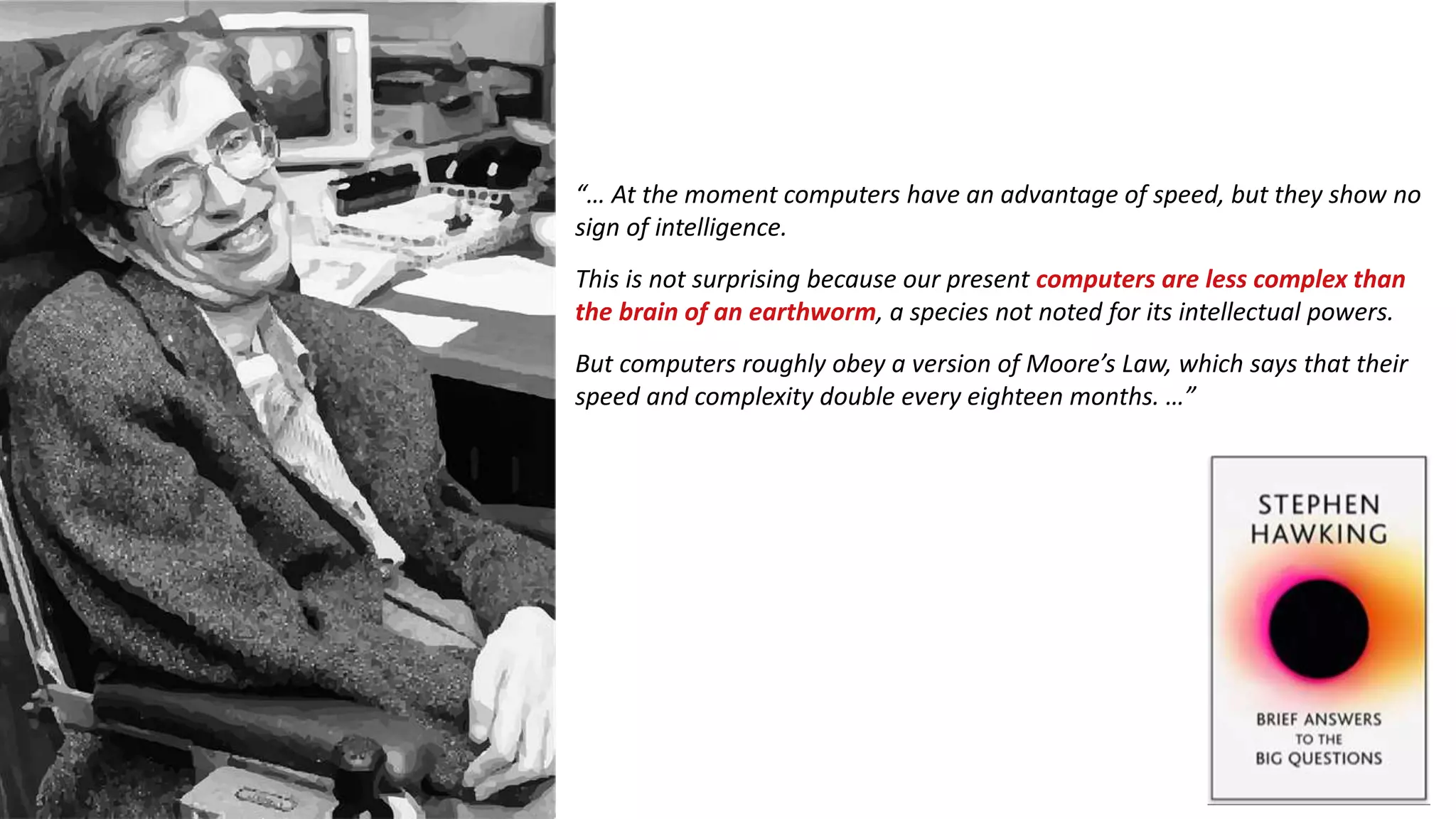 “… At the moment computers have an advantage of speed, but they show no
sign of intelligence.
But computers roughly obey a version of Moore’s Law, which says that their
speed and complexity double every eighteen months. …”
This is not surprising because our present computers are less complex than
the brain of an earthworm, a species not noted for its intellectual powers.
 