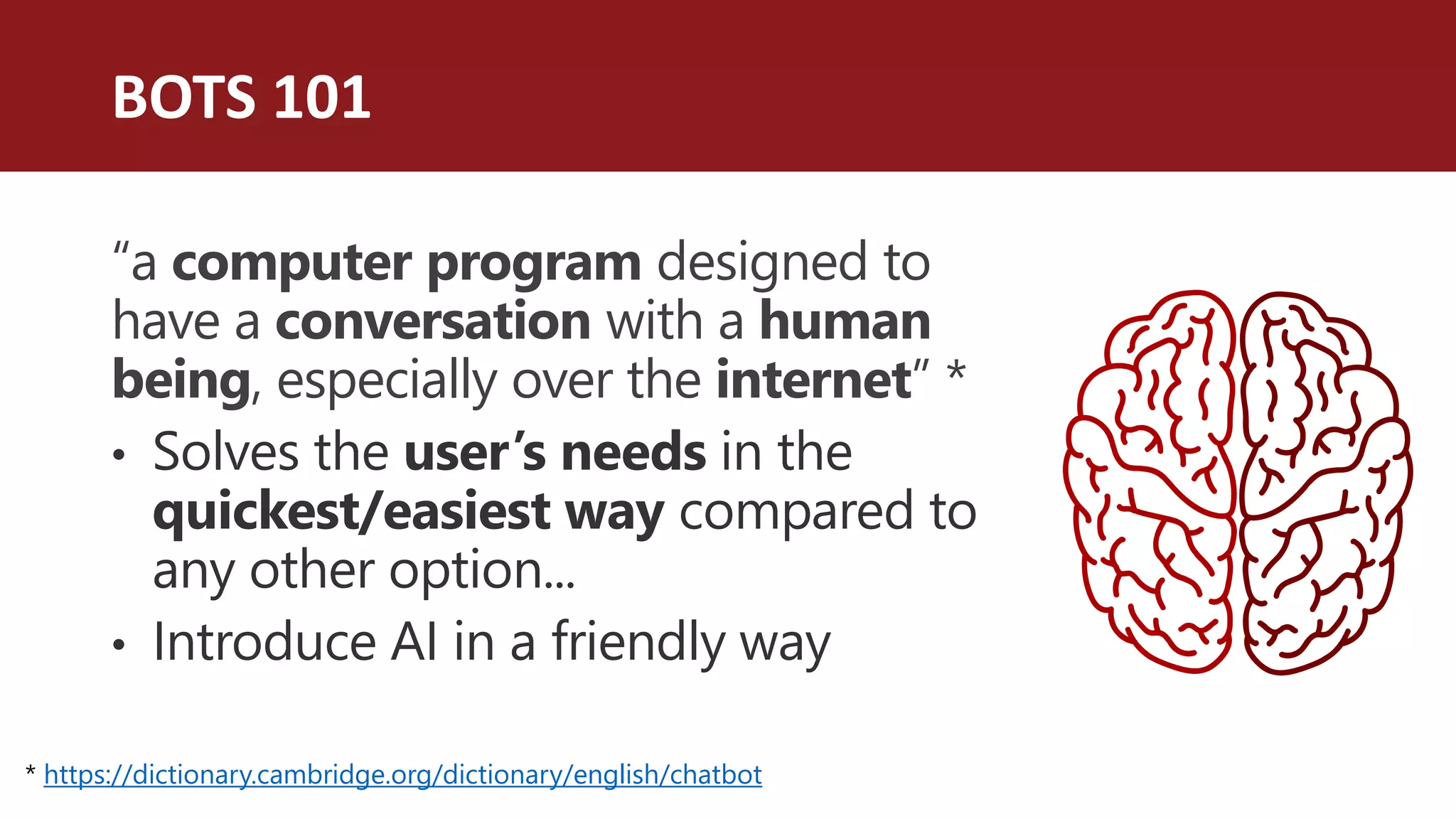 BOTS 101
“a computer program designed to
have a conversation with a human
being, especially over the internet” *
• Solves the user’s needs in the
quickest/easiest way compared to
any other option...
• Introduce AI in a friendly way
* https://dictionary.cambridge.org/dictionary/english/chatbot
 