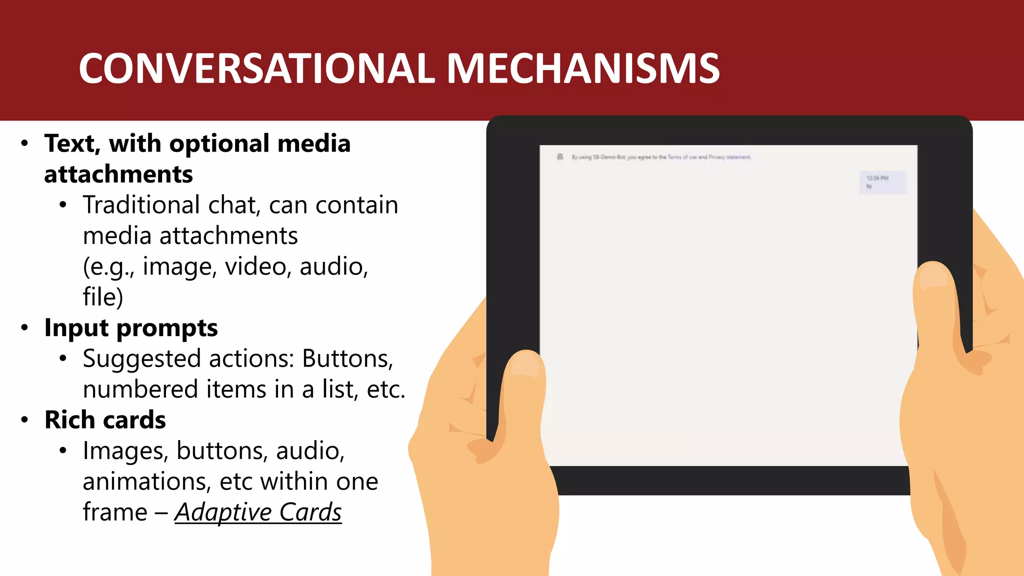 CONVERSATIONAL MECHANISMS
• Text, with optional media
attachments
• Traditional chat, can contain
media attachments
(e.g., image, video, audio,
file)
• Input prompts
• Suggested actions: Buttons,
numbered items in a list, etc.
• Rich cards
• Images, buttons, audio,
animations, etc within one
frame – Adaptive Cards
 
