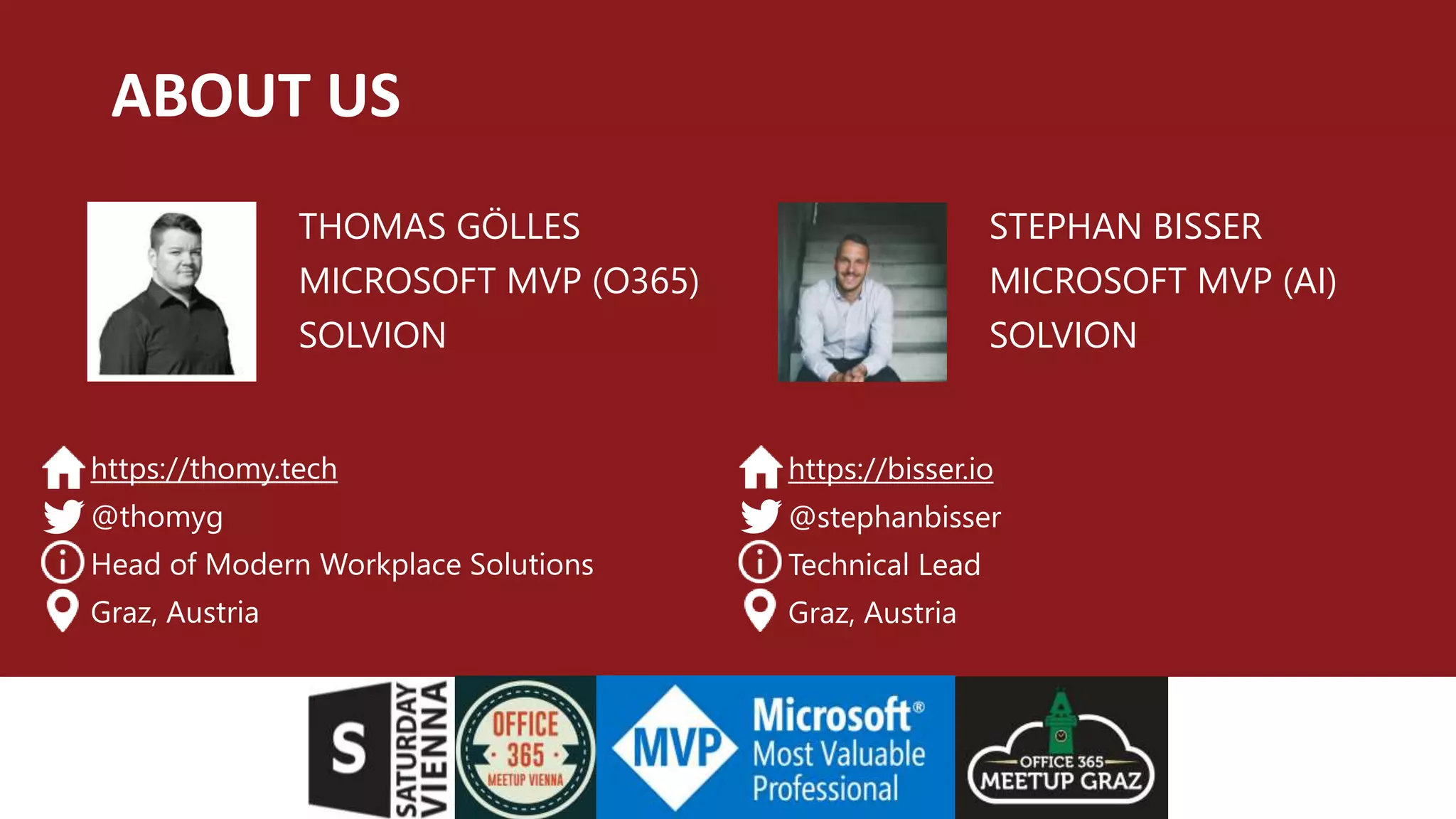 ABOUT US
THOMAS GÖLLES
MICROSOFT MVP (O365)
SOLVION
https://thomy.tech
@thomyg
Head of Modern Workplace Solutions
Graz, Austria
STEPHAN BISSER
MICROSOFT MVP (AI)
SOLVION
https://bisser.io
@stephanbisser
Technical Lead
Graz, Austria
 