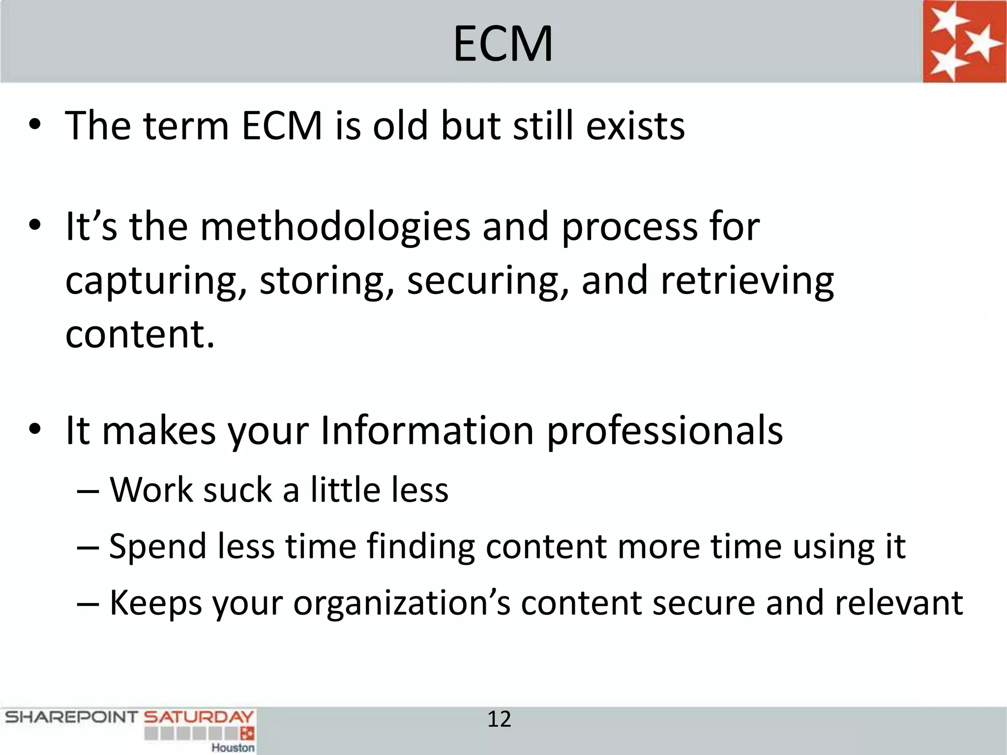 ECM
• The term ECM is old but still exists

• It’s the methodologies and process for
  capturing, storing, securing, and retrieving
  content.

• It makes your Information professionals
  – Work suck a little less
  – Spend less time finding content more time using it
  – Keeps your organization’s content secure and relevant

                           12
 