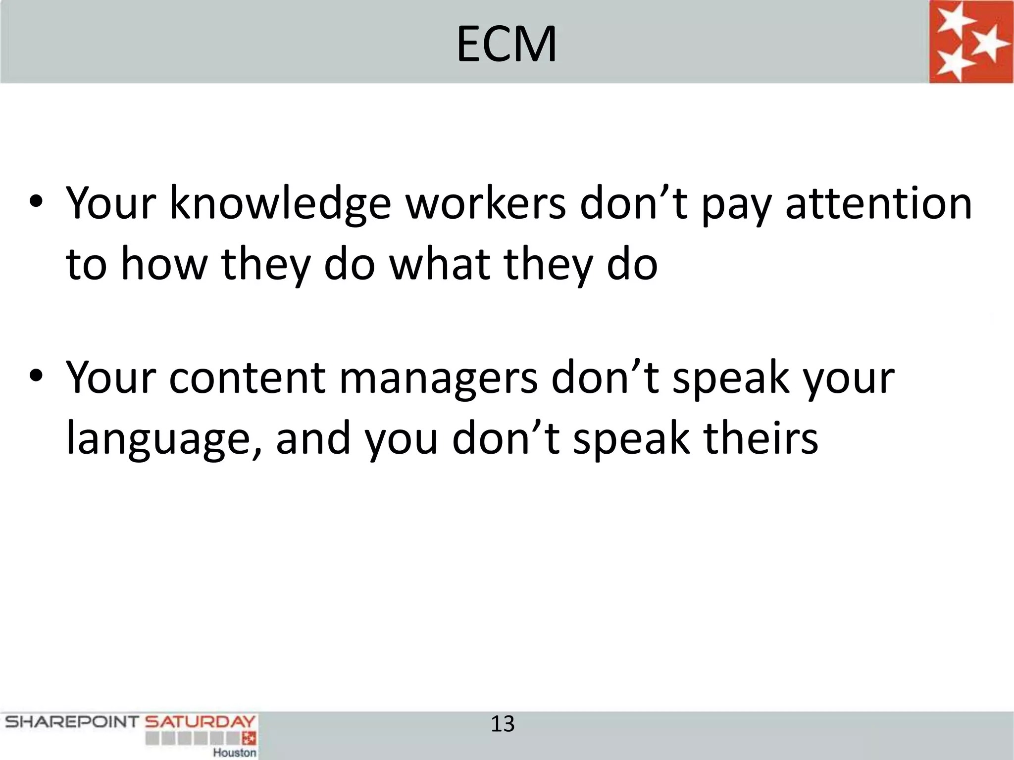 ECM

• Your knowledge workers don’t pay attention
  to how they do what they do

• Your content managers don’t speak your
  language, and you don’t speak theirs




                     13
 