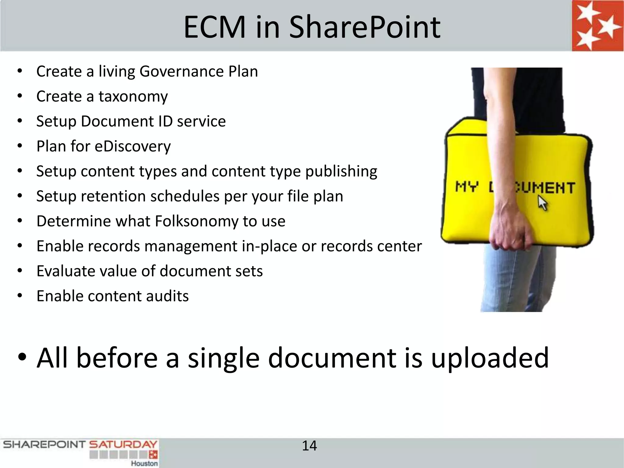ECM in SharePoint
•   Create a living Governance Plan
•   Create a taxonomy
•   Setup Document ID service
•   Plan for eDiscovery
•   Setup content types and content type publishing
•   Setup retention schedules per your file plan
•   Determine what Folksonomy to use
•   Enable records management in-place or records center
•   Evaluate value of document sets
•   Enable content audits


• All before a single document is uploaded

                                       14
 