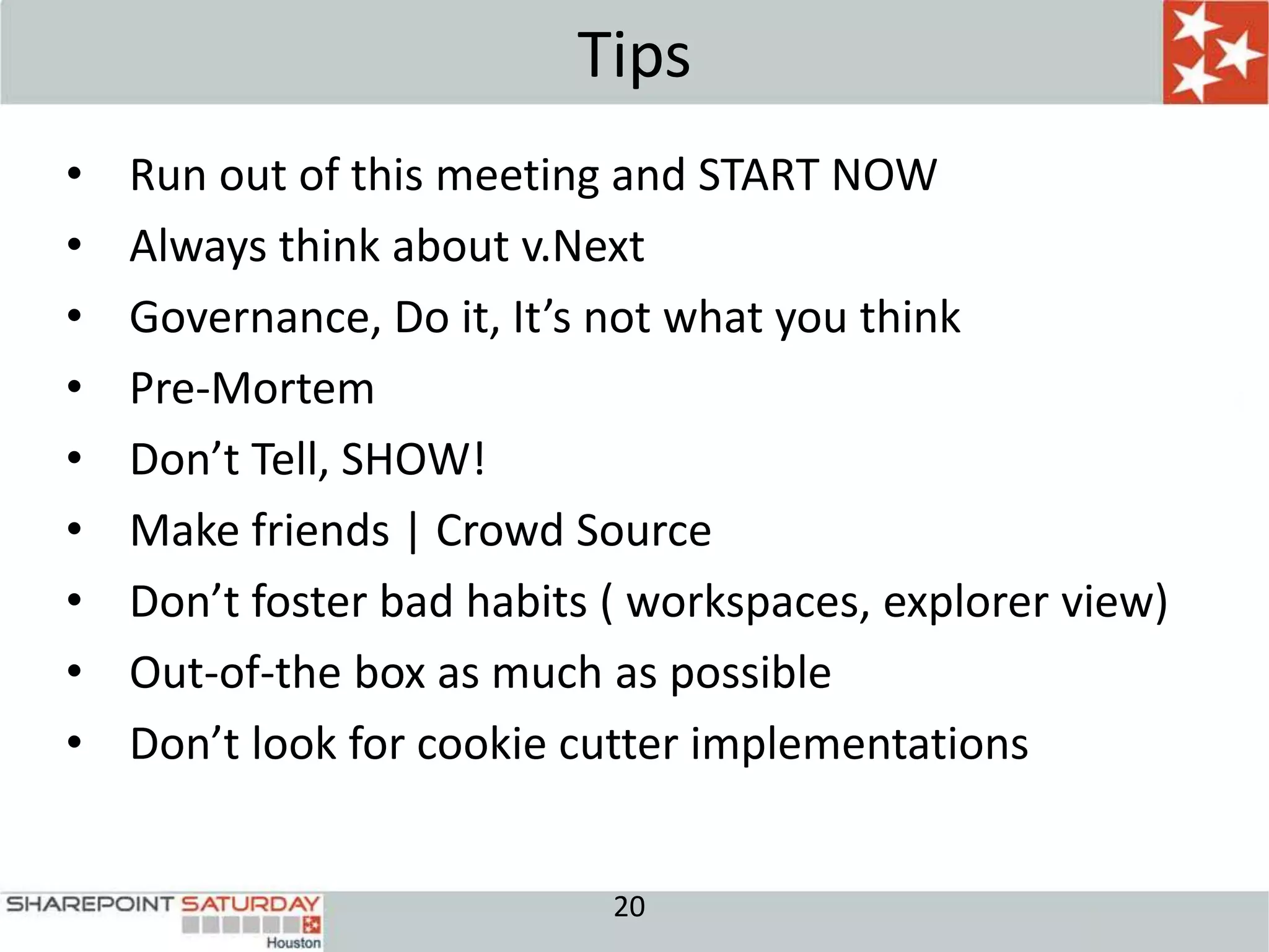 Tips
•   Run out of this meeting and START NOW
•   Always think about v.Next
•   Governance, Do it, It’s not what you think
•   Pre-Mortem
•   Don’t Tell, SHOW!
•   Make friends | Crowd Source
•   Don’t foster bad habits ( workspaces, explorer view)
•   Out-of-the box as much as possible
•   Don’t look for cookie cutter implementations


                            20
 