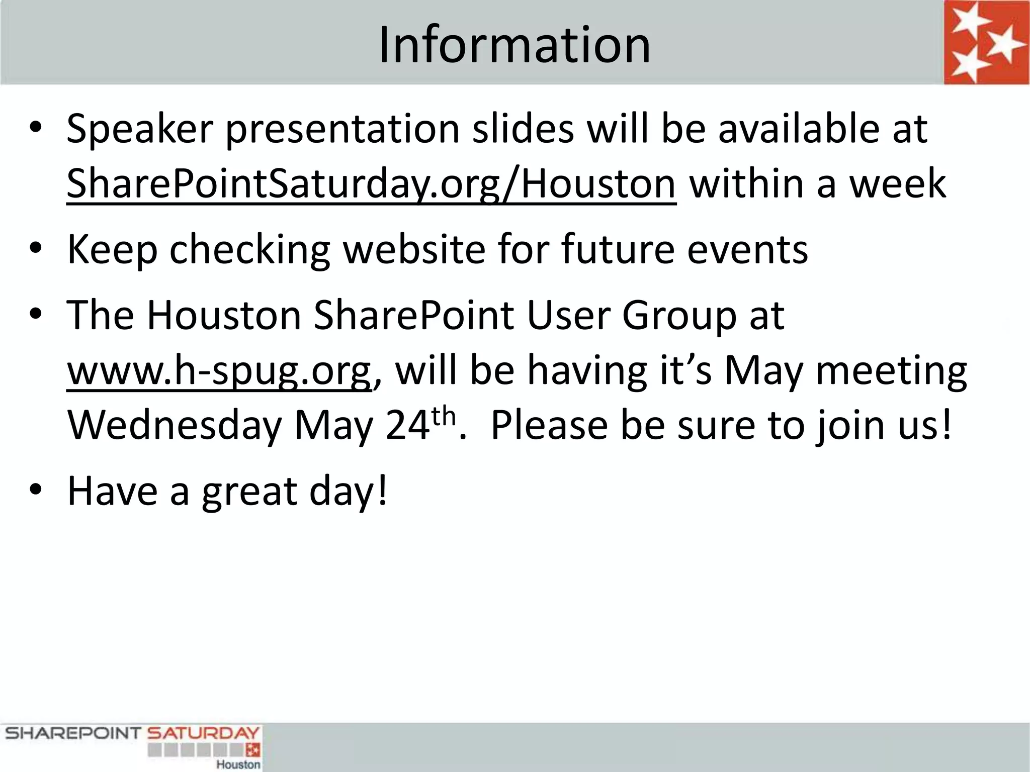 Information
• Speaker presentation slides will be available at
  SharePointSaturday.org/Houston within a week
• Keep checking website for future events
• The Houston SharePoint User Group at
  www.h-spug.org, will be having it’s May meeting
  Wednesday May 24th. Please be sure to join us!
• Have a great day!




                         2
 