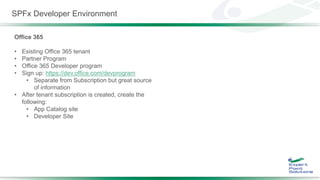 SPFx Developer Environment
Office 365
• Existing Office 365 tenant
• Partner Program
• Office 365 Developer program
• Sign up: https://dev.office.com/devprogram
• Separate from Subscription but great source
of information
• After tenant subscription is created, create the
following:
• App Catalog site
• Developer Site
 