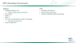 SPFx Developer Environment
Node.js
• Installing Node.js LTS
• https://nodejs.org/en/download
• Run install
• Node -v
• Npm -v
• You can use Homebrew and/or Chocolatey
• https://chocolatey.org/
• Choco install nvm
NPM
• Installed with Node.js
• https://www.npmjs.com/
• Used to install just about everything
 