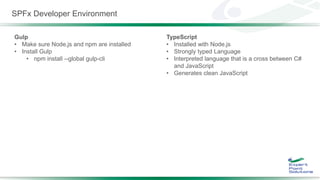 SPFx Developer Environment
Gulp
• Make sure Node,js and npm are installed
• Install Gulp
• npm install --global gulp-cli
TypeScript
• Installed with Node.js
• Strongly typed Language
• Interpreted language that is a cross between C#
and JavaScript
• Generates clean JavaScript
 