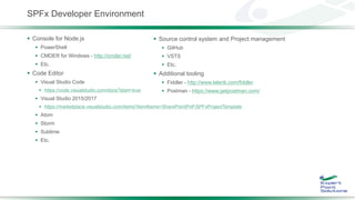 SPFx Developer Environment
 Console for Node.js
 PowerShell
 CMDER for Windows - http://cmder.net/
 Etc.
 Code Editor
 Visual Studio Code
 https://code.visualstudio.com/docs?start=true
 Visual Studio 2015/2017
 https://marketplace.visualstudio.com/items?itemName=SharePointPnP.SPFxProjectTemplate
 Atom
 Storm
 Sublime
 Etc.
 Source control system and Project management
 GitHub
 VSTS
 Etc.
 Additional tooling
 Fiddler - http://www.telerik.com/fiddler
 Postman - https://www.getpostman.com/
 