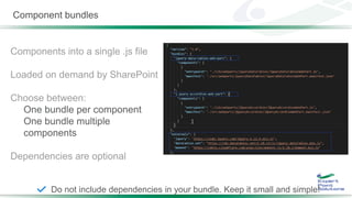 Component bundles
Components into a single .js file
Loaded on demand by SharePoint
Choose between:
One bundle per component
One bundle multiple
components
Dependencies are optional
Do not include dependencies in your bundle. Keep it small and simple!
 