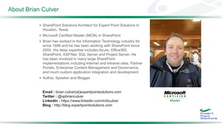 About Brian Culver
 SharePoint Solutions Architect for Expert Point Solutions in
Houston, Texas.
 Microsoft Certified Master (MCM) in SharePoint
 Brian has worked in the Information Technology industry for
since 1998 and he has been working with SharePoint since
2005. His deep expertise includes Azure, Office365,
SharePoint, ASP.Net, SQL Server and Project Server. He
has been involved in many large SharePoint
implementations including Internet and Intranet sites, Partner
Portals, Enterprise Content Management and Governance,
and much custom application integration and development.
 Author, Speaker and Blogger
Email : brian.culver(at)expertpointsolutions.com
Twitter : @spbrianculver
LinkedIn : https://www.linkedin.com/in/bculver
Blog : http://blog.expertpointsolutions.com
 