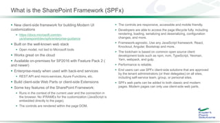 What is the SharePoint Framework (SPFx)
 New client-side framework for building Modern UI
customizations
 https://docs.microsoft.com/en-
us/sharepoint/dev/spfx/enterprise-guidance
 Built on the well-known web stack
 Open model, not tied to Microsoft tools
 Works great on the cloud
 Available on-premises for SP2016 with Feature Pack 2 (
and newer)
 Enterprise-ready when used with back-end services
 REST API and micro-services, Azure Functions, etc.
 Build client-side Web Parts or client-side Extensions
 Some key features of the SharePoint Framework:
 Runs in the context of the current user and the connection in
the browser. No IFRAMEs for the customization (JavaScript is
embedded directly to the page).
 The controls are rendered within the page DOM.
 The controls are responsive, accessible and mobile friendly.
 Developers are able to access the page lifecycle fully, including
rendering, loading, serializing and deserializing, configuration
changes, and more.
 Framework-agnostic. Use any JavaScript framework: React,
Knockout, Angular, Bootstrap and more.
 The toolchain is based on common open source client
development tools such as npm, nvm, TypeScript, Yeoman,
Yarn, webpack, and gulp.
 Performance is reliable.
 End users can use SPFx client-side solutions that are approved
by the tenant administrators (or their delegates) on all sites,
including self-service team, group, or personal sites.
 SPFx web parts can be added to both classic and modern
pages. Modern pages can only use client-side web parts.
 