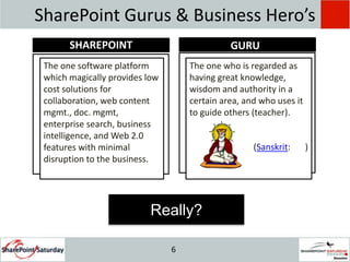SharePoint Gurus & Business Hero’s SHAREPOINTGURUThe one software platform which magically provides low cost solutions for collaboration, web content mgmt., doc. mgmt, enterprise search, business intelligence, and Web 2.0 features with minimal disruption to the business.The one who is regarded as having great knowledge, wisdom and authority in a certain area, and who uses it to guide others (teacher). (Sanskrit: गुरु) Really?