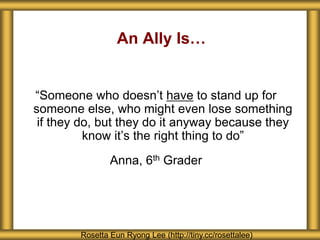 An Ally Is…
“Someone who doesn’t have to stand up for
someone else, who might even lose something
if they do, but they do it anyway because they
know it’s the right thing to do”
Anna, 6th Grader
Rosetta Eun Ryong Lee (http://tiny.cc/rosettalee)
 