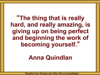 “The thing that is really
hard, and really amazing, is
giving up on being perfect
and beginning the work of
becoming yourself.”
Anna Quindlan
Rosetta Eun Ryong Lee (http://tiny.cc/rosettalee)
 
