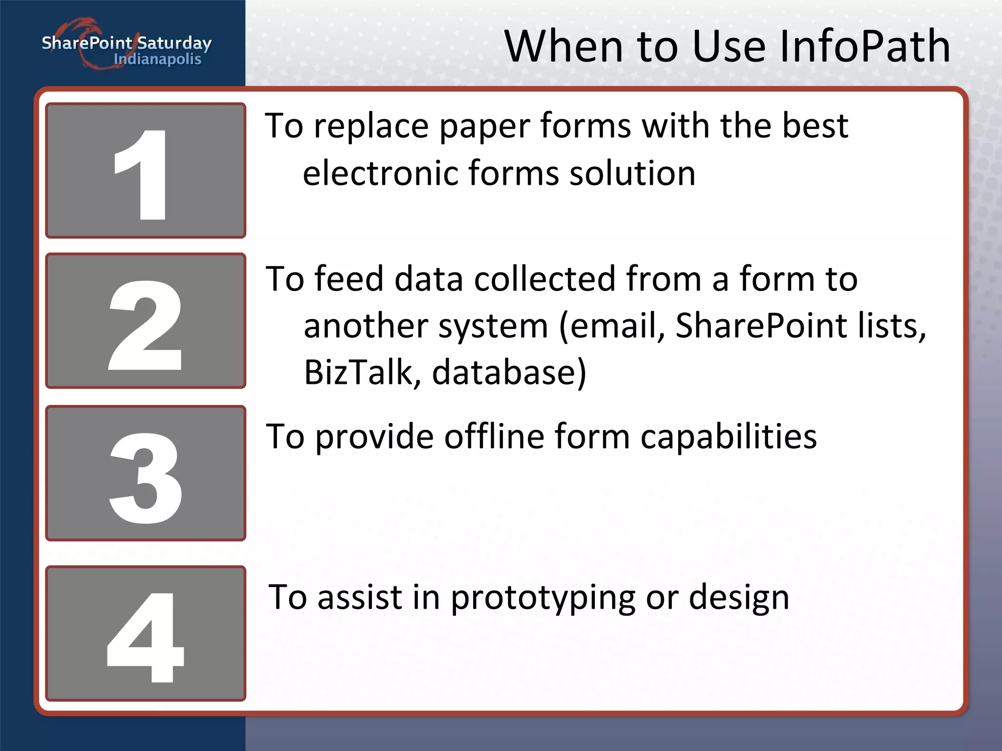 When to Use InfoPath To replace paper forms with the best electronic forms solution 1 2 3 4 To feed data collected from a form to another system (email, SharePoint lists, BizTalk, database) To provide offline form capabilities To assist in prototyping or design 