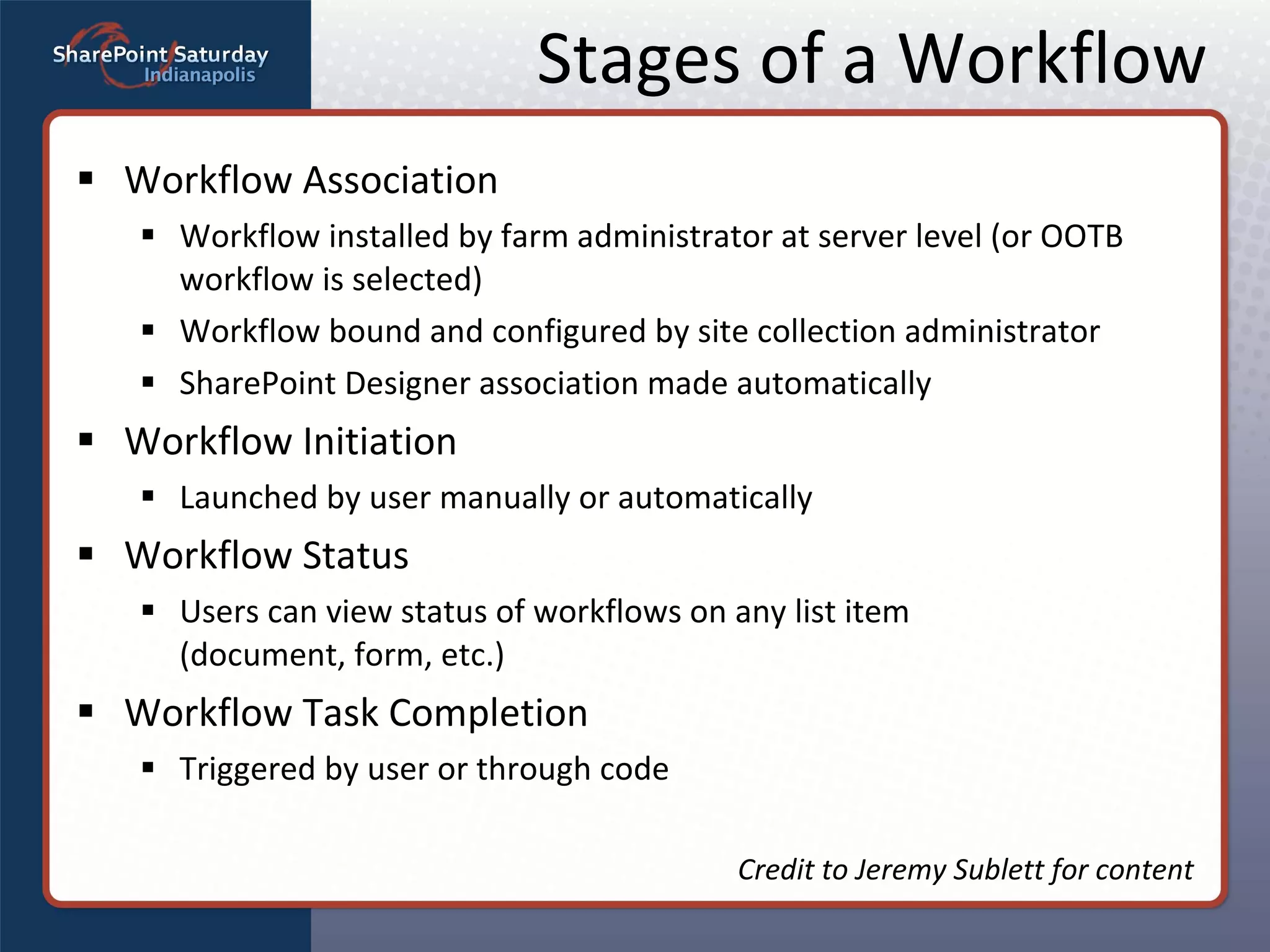 Stages of a Workflow Workflow Association Workflow installed by farm administrator at server level (or OOTB workflow is selected) Workflow bound and configured by site collection administrator SharePoint Designer association made automatically Workflow Initiation Launched by user manually or automatically Workflow Status Users can view status of workflows on any list item  (document, form, etc.) Workflow Task Completion Triggered by user or through code Credit to Jeremy Sublett for content 