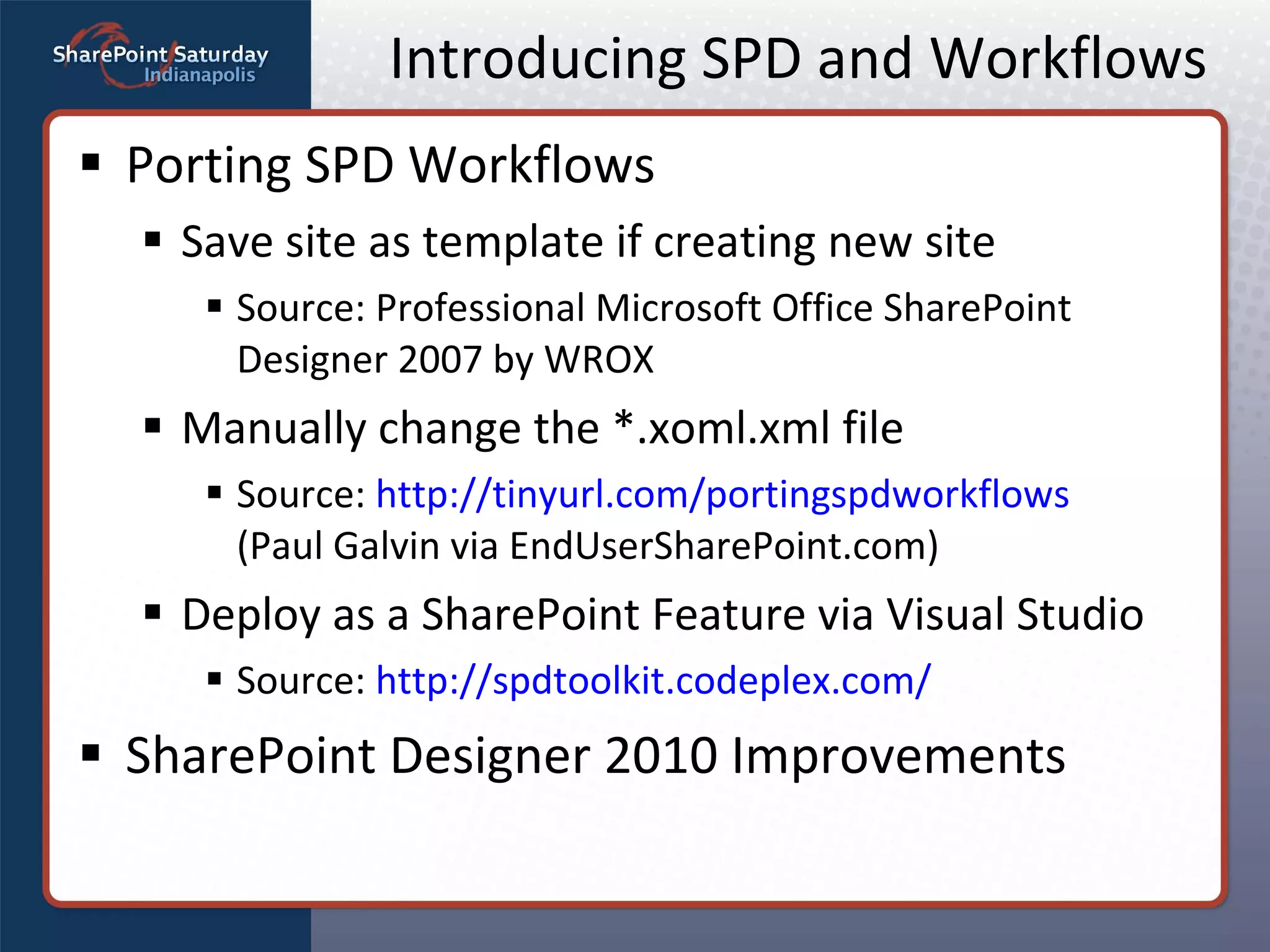 Introducing SPD and Workflows Porting SPD Workflows Save site as template if creating new site Source: Professional Microsoft Office SharePoint Designer 2007 by WROX Manually change the *.xoml.xml file Source:  http://tinyurl.com/portingspdworkflows   (Paul Galvin via EndUserSharePoint.com) Deploy as a SharePoint Feature via Visual Studio Source:  http://spdtoolkit.codeplex.com/ SharePoint Designer 2010 Improvements 
