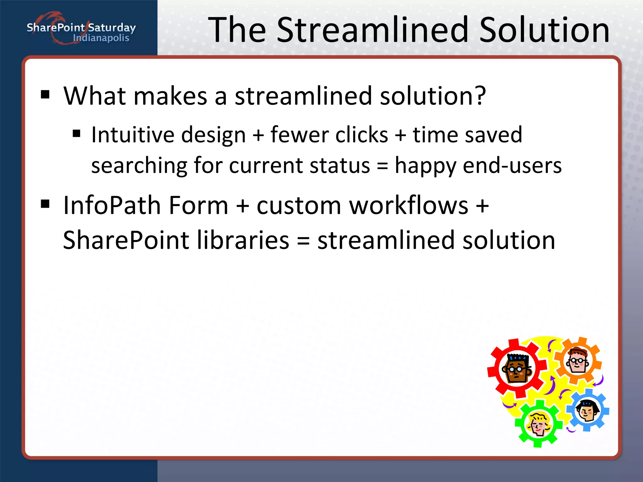 The Streamlined Solution What makes a streamlined solution? Intuitive design + fewer clicks + time saved searching for current status = happy end-users InfoPath Form + custom workflows + SharePoint libraries = streamlined solution 
