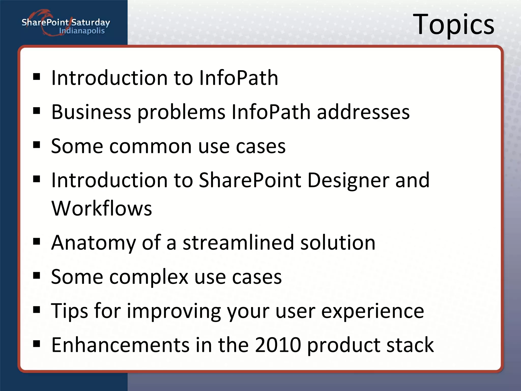 Topics Introduction to InfoPath Business problems InfoPath addresses Some common use cases Introduction to SharePoint Designer and Workflows Anatomy of a streamlined solution Some complex use cases Tips for improving your user experience Enhancements in the 2010 product stack 