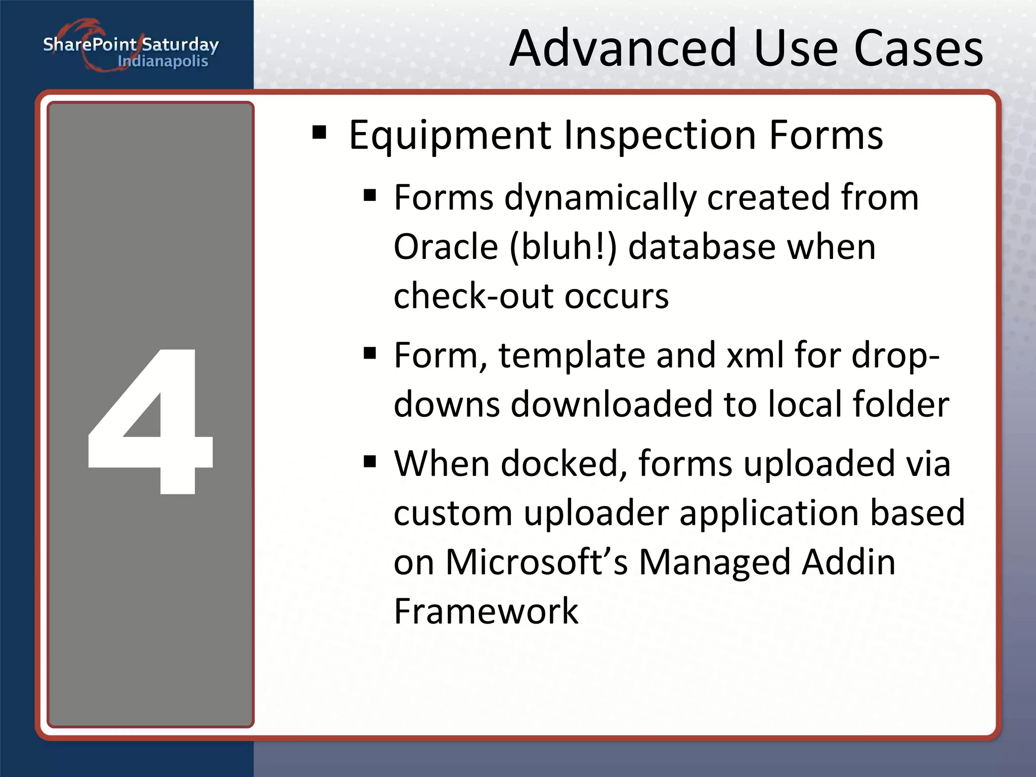 Advanced Use Cases Equipment Inspection Forms Forms dynamically created from Oracle (bluh!) database when check-out occurs Form, template and xml for drop-downs downloaded to local folder When docked, forms uploaded via custom uploader application based on Microsoft’s Managed Addin Framework 4 
