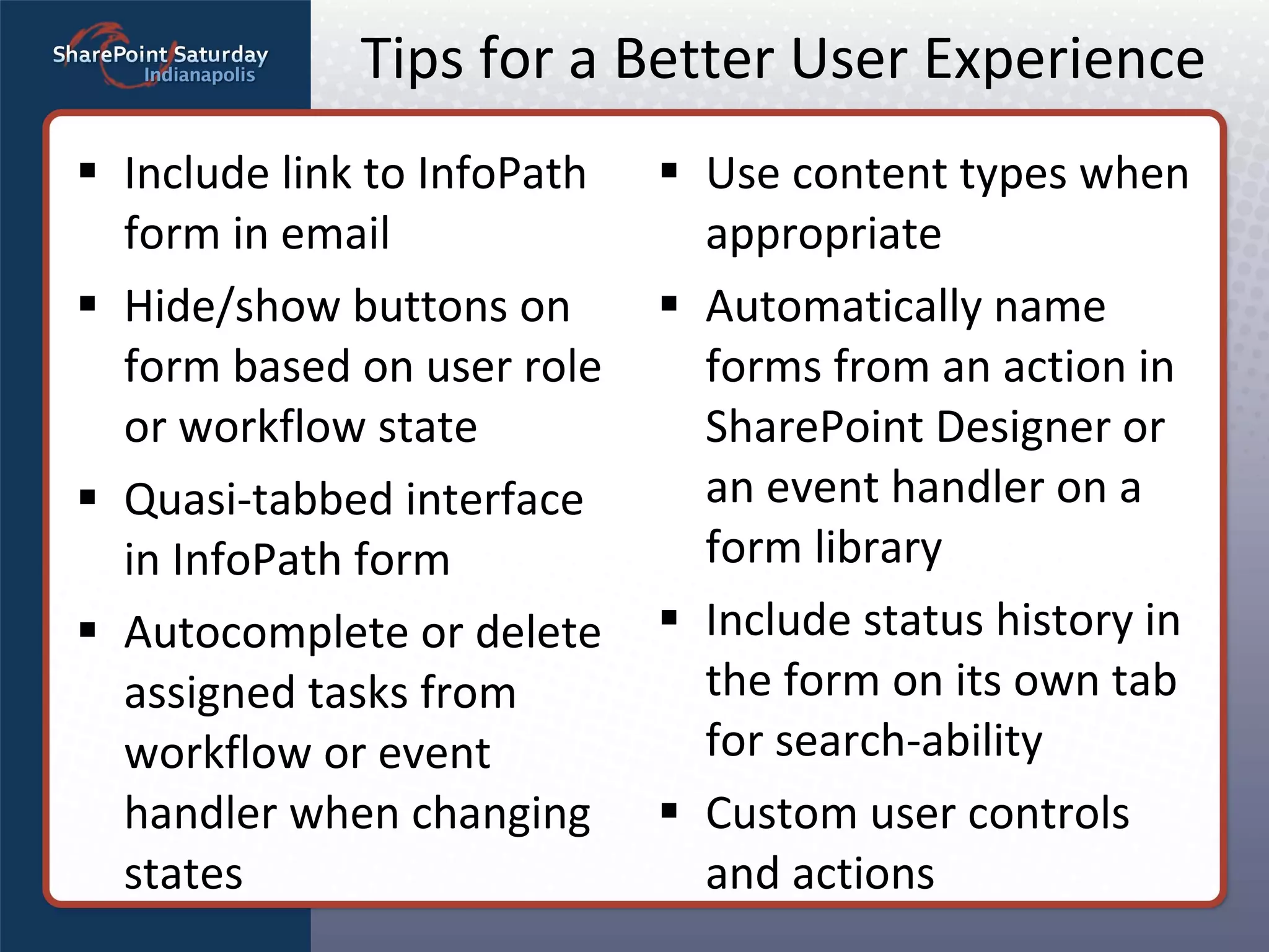 Tips for a Better User Experience Use content types when appropriate Automatically name forms from an action in SharePoint Designer or an event handler on a form library Include status history in the form on its own tab for search-ability Custom user controls and actions Include link to InfoPath form in email Hide/show buttons on form based on user role or workflow state Quasi-tabbed interface in InfoPath form Autocomplete or delete assigned tasks from workflow or event handler when changing states 