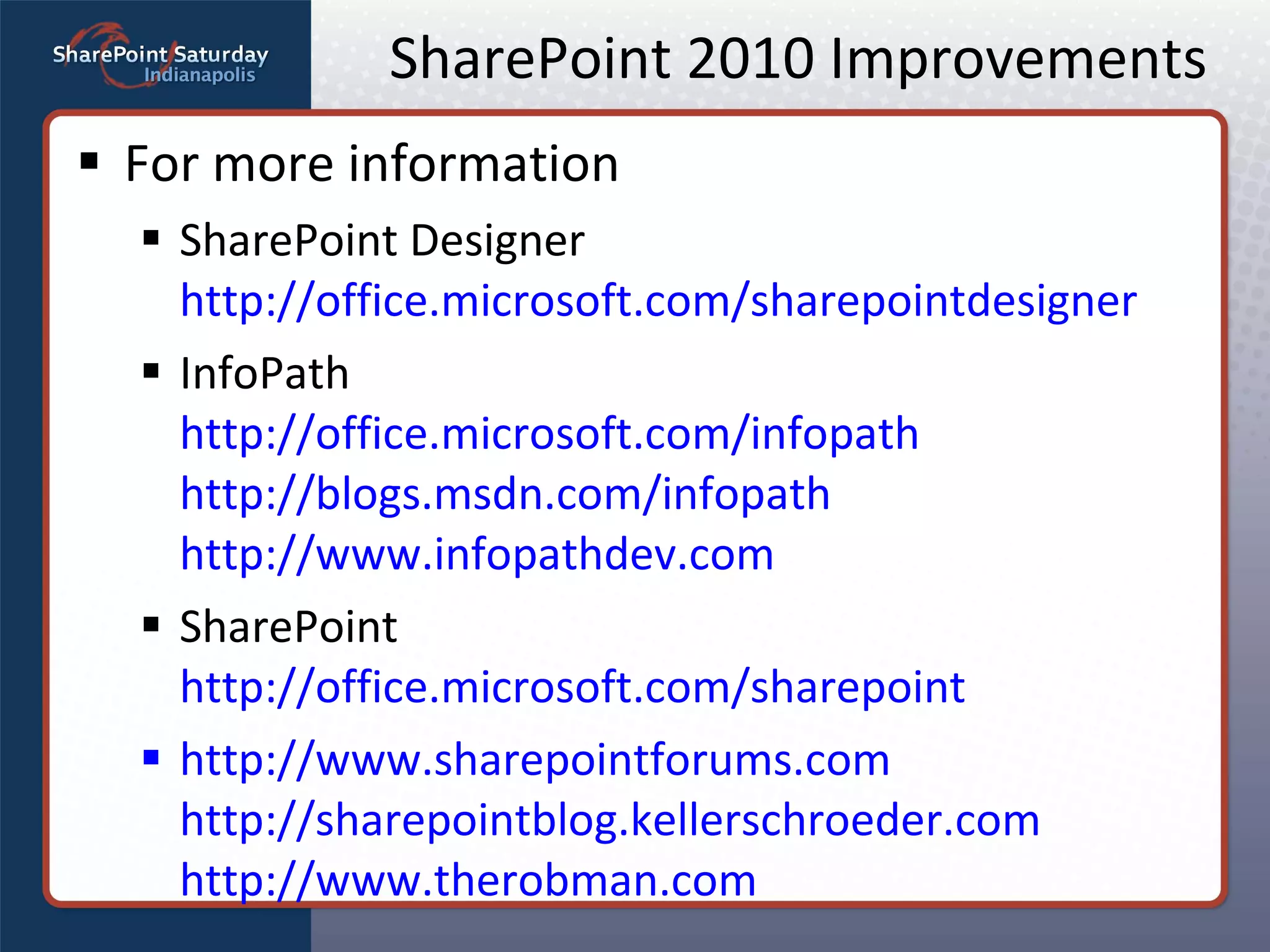 SharePoint 2010 Improvements For more information SharePoint Designer http://office.microsoft.com/sharepointdesigner InfoPath http://office.microsoft.com/infopath http://blogs.msdn.com/infopath http://www.infopathdev.com SharePoint http://office.microsoft.com/sharepoint http://www.sharepointforums.com   http://sharepointblog.kellerschroeder.com http://www.therobman.com 