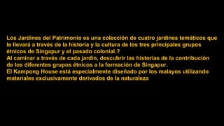 Los Jardines del Patrimonio es una colección de cuatro jardines temáticos que
le llevará a través de la historia y la cultura de los tres principales grupos
étnicos de Singapur y el pasado colonial.?
Al caminar a través de cada jardín, descubrir las historias de la contribución
de los diferentes grupos étnicos a la formación de Singapur.
El Kampong House está especialmente diseñado por los malayos utilizando
materiales exclusivamente derivados de la naturaleza
 