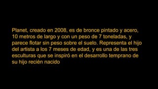 Planet, creado en 2008, es de bronce pintado y acero,
10 metros de largo y con un peso de 7 toneladas, y
parece flotar sin peso sobre el suelo. Representa el hijo
del artista a los 7 meses de edad, y es una de las tres
esculturas que se inspiró en el desarrollo temprano de
su hijo recién nacido
 