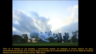 "Para mí, el Planeta es una paradoja - enormemente pesado, sin embargo, el bronce aparece sin peso;
abrumadoramente grande, pero al mismo tiempo una imagen de la vulnerabilidad. Es a la vez un reflejo de nosotros
mismos y de la tierra sobre la que vivimos, "Marc Quinn.
 