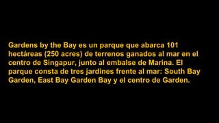 Gardens by the Bay es un parque que abarca 101
hectáreas (250 acres) de terrenos ganados al mar en el
centro de Singapur, junto al embalse de Marina. El
parque consta de tres jardines frente al mar: South Bay
Garden, East Bay Garden Bay y el centro de Garden.
 