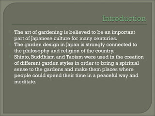  The art of gardening is believed to be an important
part of Japanese culture for many centuries.
 The garden design in Japan is strongly connected to
the philosophy and religion of the country.
 Shinto, Buddhism and Taoism were used in the creation
of different garden styles in order to bring a spiritual
sense to the gardens and make them places where
people could spend their time in a peaceful way and
meditate.
 
