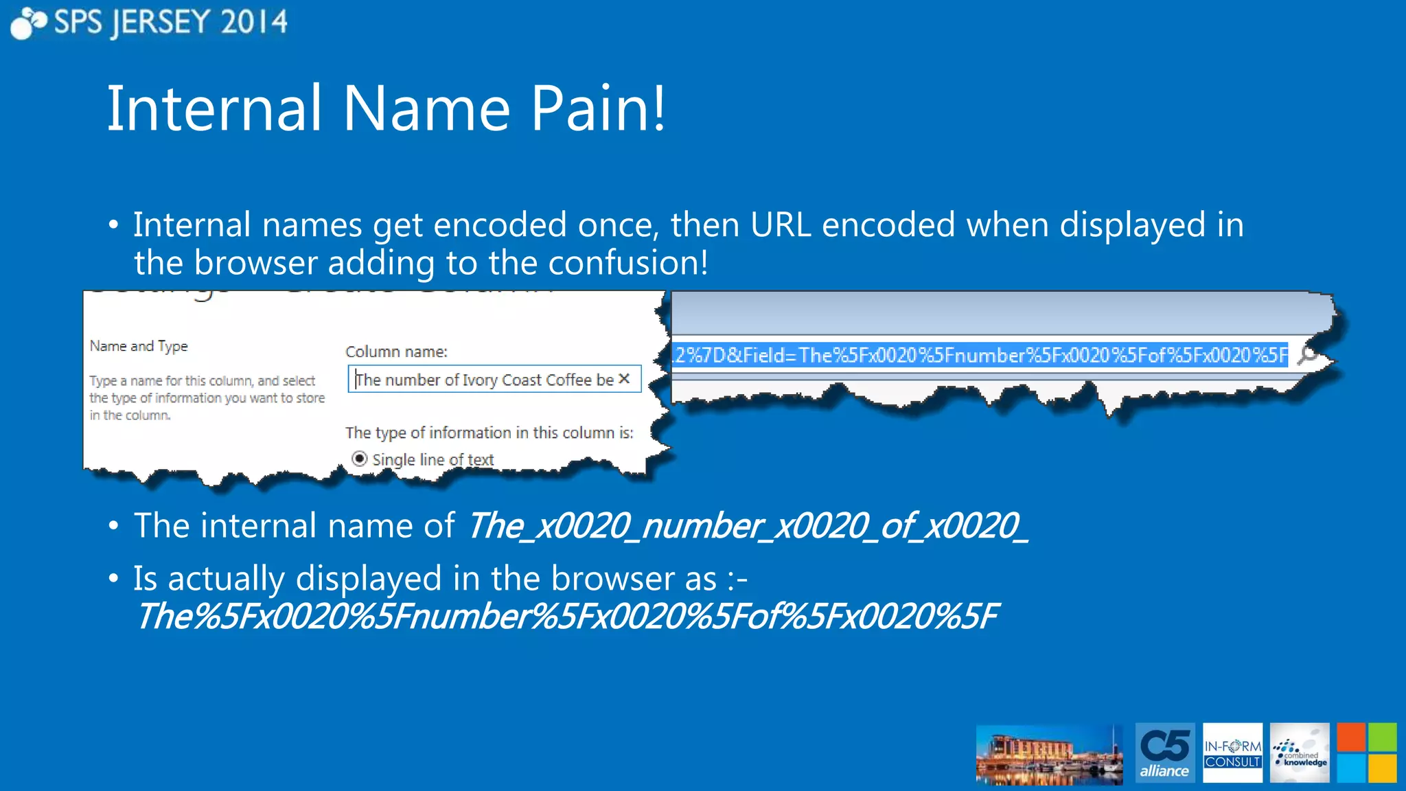 Internal Name Pain! 
• Internal names get encoded once, then URL encoded when displayed in 
the browser adding to the confusion! 
• The internal name of The_x0020_number_x0020_of_x0020_ 
• Is actually displayed in the browser as :- 
The%5Fx0020%5Fnumber%5Fx0020%5Fof%5Fx0020%5F 
 
