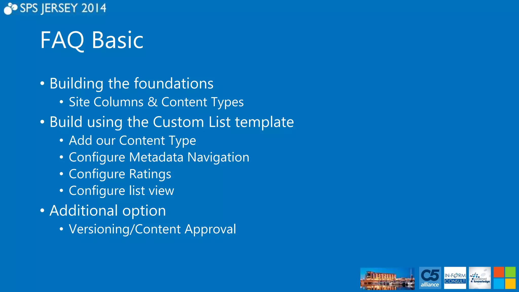 FAQ Basic 
• Building the foundations 
• Site Columns & Content Types 
• Build using the Custom List template 
• Add our Content Type 
• Configure Metadata Navigation 
• Configure Ratings 
• Configure list view 
• Additional option 
• Versioning/Content Approval 
 
