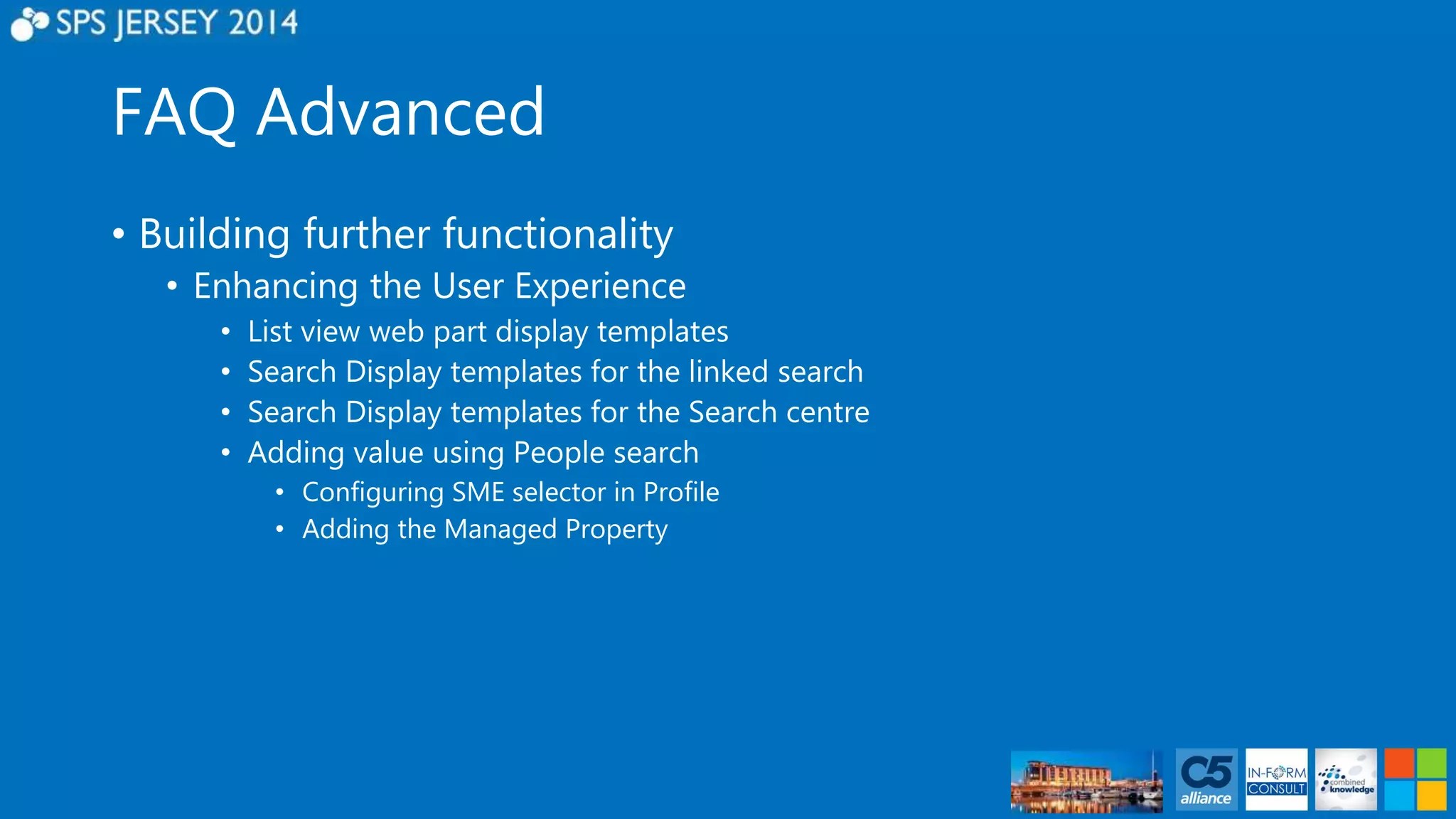 FAQ Advanced 
• Building further functionality 
• Enhancing the User Experience 
• List view web part display templates 
• Search Display templates for the linked search 
• Search Display templates for the Search centre 
• Adding value using People search 
• Configuring SME selector in Profile 
• Adding the Managed Property 
 