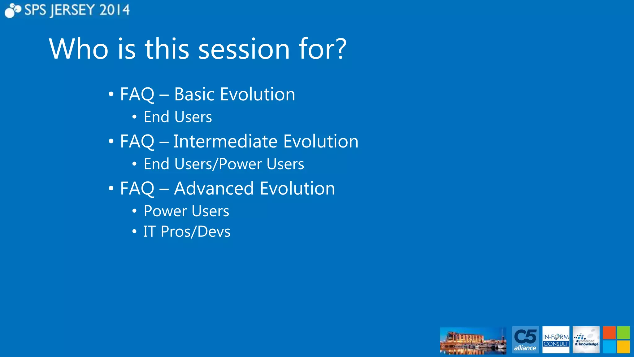 Who is this session for? 
• FAQ – Basic Evolution 
• End Users 
• FAQ – Intermediate Evolution 
• End Users/Power Users 
• FAQ – Advanced Evolution 
• Power Users 
• IT Pros/Devs 
 