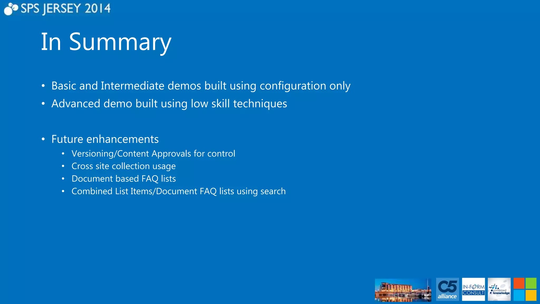 In Summary 
• Basic and Intermediate demos built using configuration only 
• Advanced demo built using low skill techniques 
• Future enhancements 
• Versioning/Content Approvals for control 
• Cross site collection usage 
• Document based FAQ lists 
• Combined List Items/Document FAQ lists using search 
 