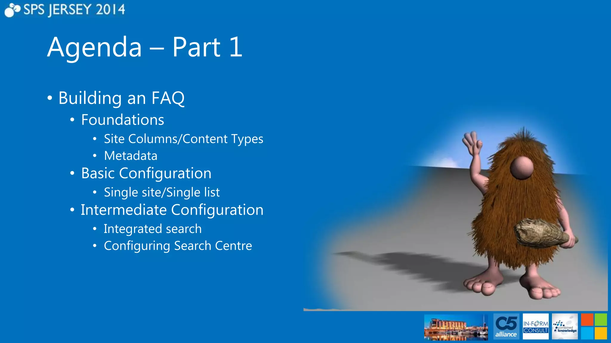 Agenda – Part 1 
• Building an FAQ 
• Foundations 
• Site Columns/Content Types 
• Metadata 
• Basic Configuration 
• Single site/Single list 
• Intermediate Configuration 
• Integrated search 
• Configuring Search Centre 
 