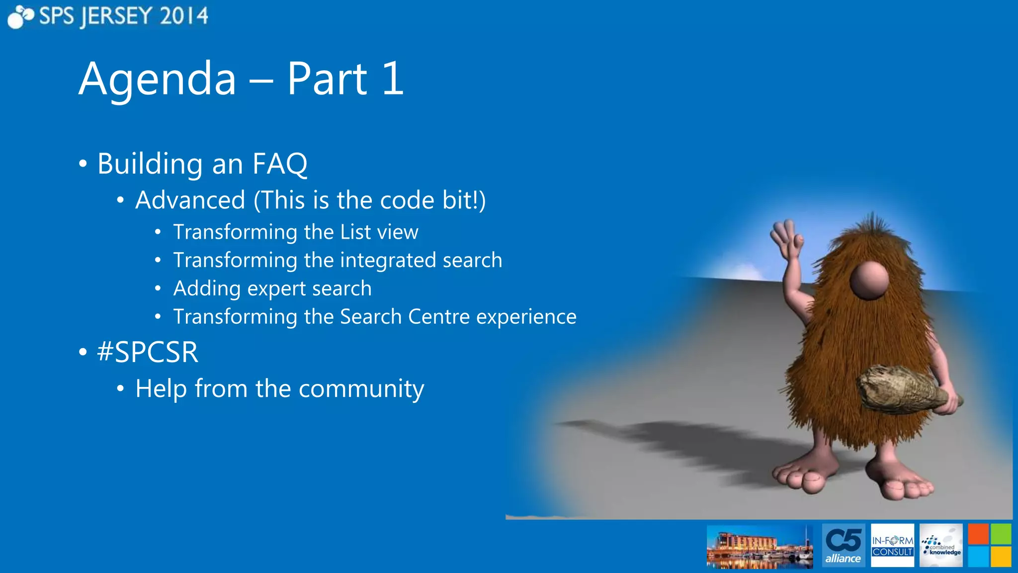 Agenda – Part 1 
• Building an FAQ 
• Advanced (This is the code bit!) 
• Transforming the List view 
• Transforming the integrated search 
• Adding expert search 
• Transforming the Search Centre experience 
• #SPCSR 
• Help from the community 
 