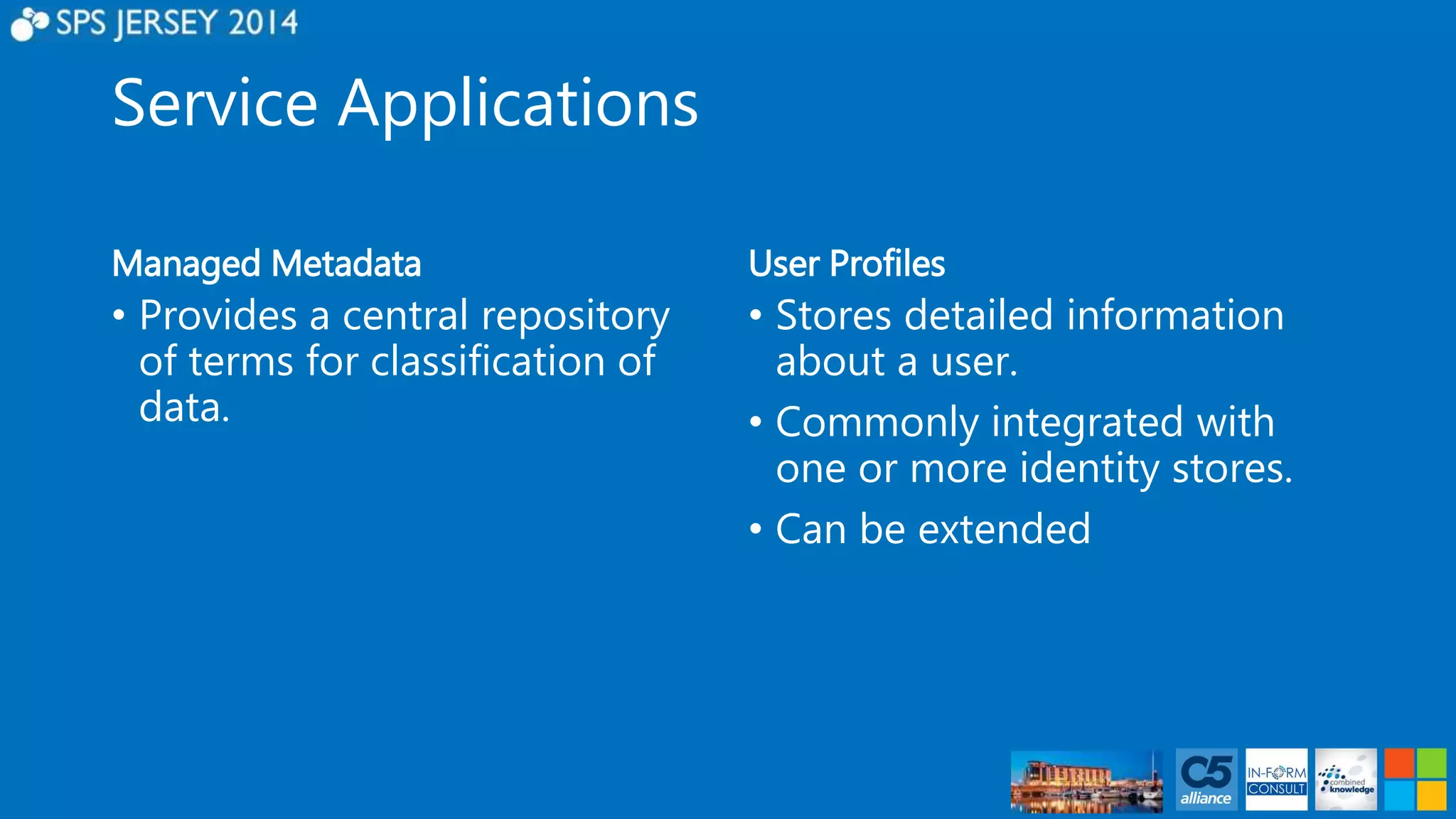 Service Applications 
Managed Metadata 
• Provides a central repository 
of terms for classification of 
data. 
User Profiles 
• Stores detailed information 
about a user. 
• Commonly integrated with 
one or more identity stores. 
• Can be extended 
 