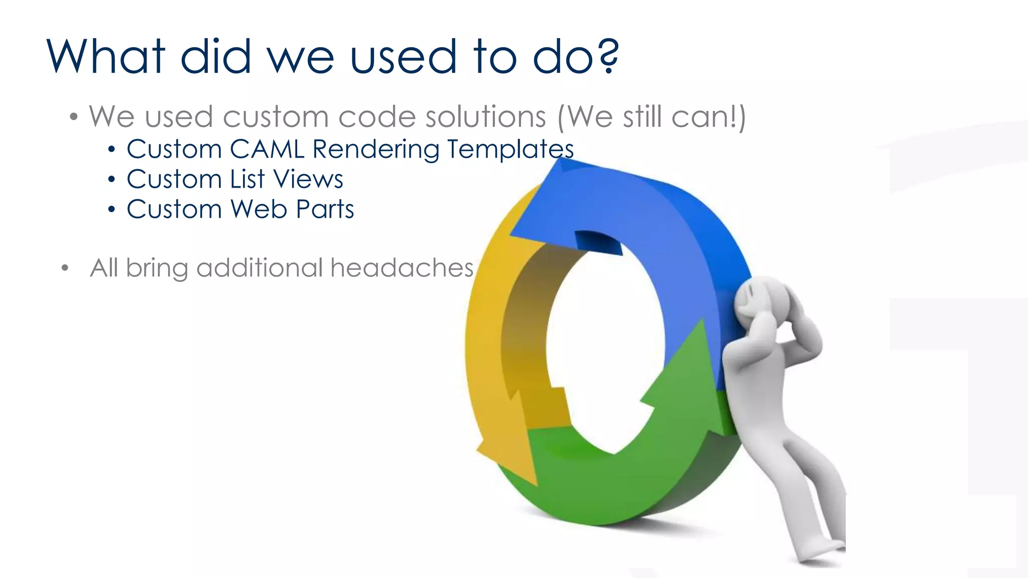 What did we used to do? 
• We used custom code solutions (We still can!) 
• Custom CAML Rendering Templates 
• Custom List Views 
• Custom Web Parts 
• All bring additional headaches 
 